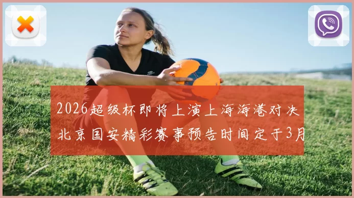 2026超级杯即将上演上海海港对决北京国安精彩赛事预告时间定于3月1日下午15点30分