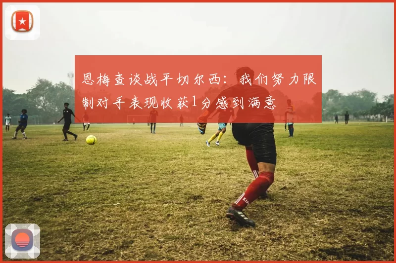 恩梅查谈战平切尔西：我们努力限制对手表现收获1分感到满意