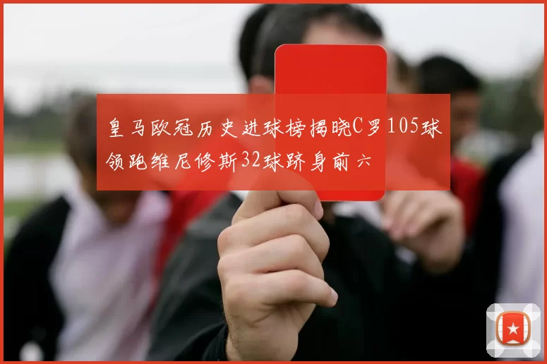 皇马欧冠历史进球榜揭晓C罗105球领跑维尼修斯32球跻身前六