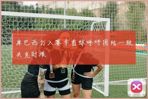 库巴西打入赛季首球呼吁团结一致共克时艰