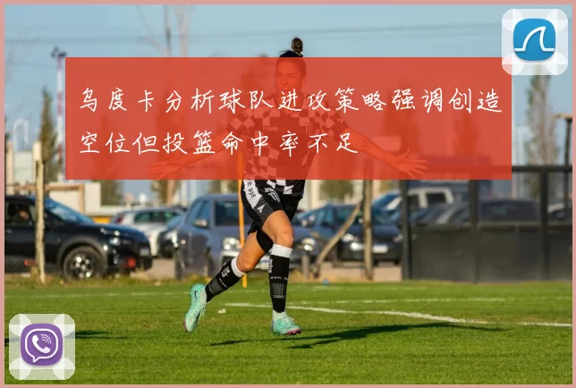 乌度卡分析球队进攻策略强调创造空位但投篮命中率不足