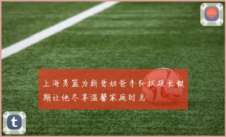 上海男篮为新晋奶爸李弘权延长假期让他尽享温馨家庭时光