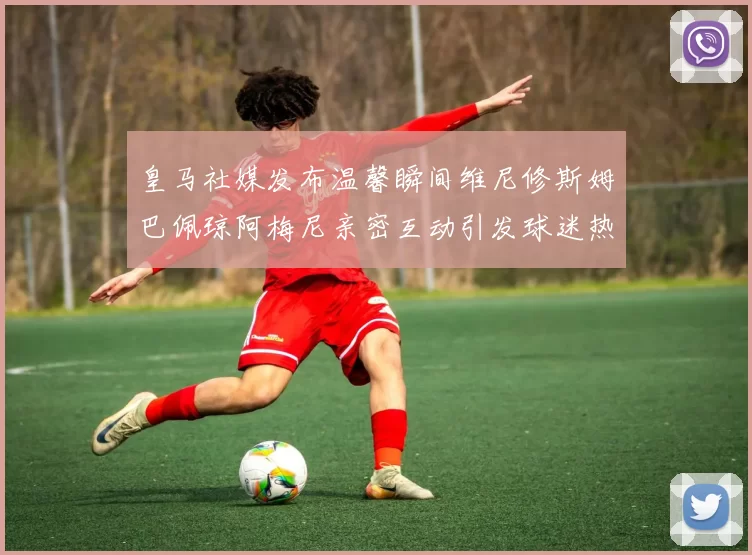 皇马社媒发布温馨瞬间维尼修斯姆巴佩琼阿梅尼亲密互动引发球迷热议