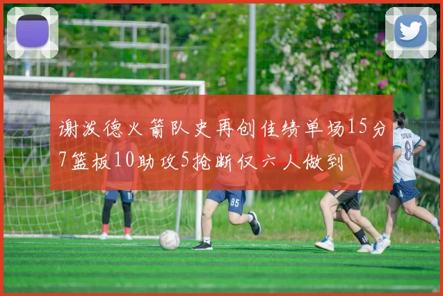 谢泼德火箭队史再创佳绩单场15分7篮板10助攻5抢断仅六人做到