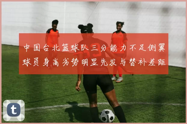 中国台北篮球队三分能力不足侧翼球员身高劣势明显先发与替补差距显著